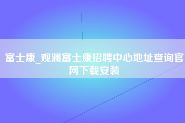 富士康_观澜富士康招聘中心地址查询官网下载安装-第1张图片-成都富士康官方直招