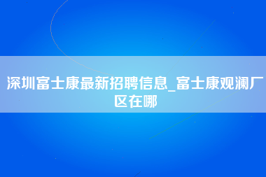 深圳富士康最新招聘信息_富士康观澜厂区在哪-第1张图片-成都富士康官方直招