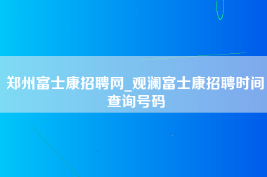 郑州富士康招聘网_观澜富士康招聘时间查询号码-第1张图片-成都富士康官方直招