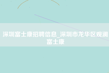 深圳富士康招聘信息_深圳市龙华区观澜富士康-第1张图片-成都富士康官方直招