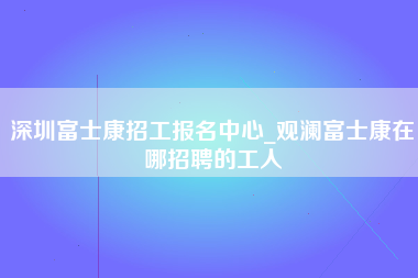 深圳富士康招工报名中心_观澜富士康在哪招聘的工人-第1张图片-成都富士康官方直招