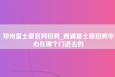 郑州富士康官网招聘_观澜富士康招聘中心在哪个门进去的-第1张图片-成都富士康官方直招