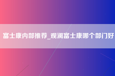 富士康内部推荐_观澜富士康哪个部门好-第1张图片-成都富士康官方直招