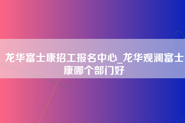 龙华富士康招工报名中心_龙华观澜富士康哪个部门好-第1张图片-成都富士康官方直招