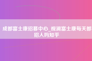 成都富士康招募中心_观澜富士康每天都招人吗知乎-第1张图片-成都富士康官方直招