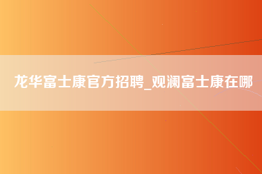 龙华富士康官方招聘_观澜富士康在哪-第1张图片-成都富士康官方直招