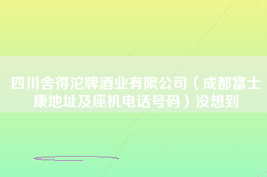 四川舍得沱牌酒业有限公司（成都富士康地址及座机电话号码）没想到-第1张图片-成都富士康官方直招