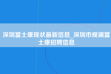 深圳富士康现状最新信息_深圳市观澜富士康招聘信息-第1张图片-成都富士康官方直招