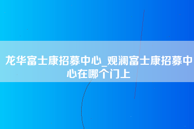 龙华富士康招募中心_观澜富士康招募中心在哪个门上-第1张图片-成都富士康官方直招