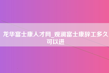 龙华富士康人才网_观澜富士康辞工多久可以进-第1张图片-成都富士康官方直招