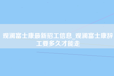 观澜富士康最新招工信息_观澜富士康辞工要多久才能走-第1张图片-成都富士康官方直招