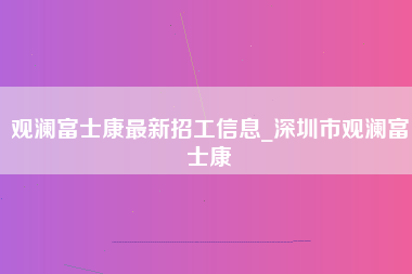 观澜富士康最新招工信息_深圳市观澜富士康-第1张图片-成都富士康官方直招