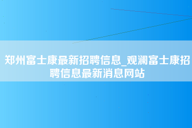 郑州富士康最新招聘信息_观澜富士康招聘信息最新消息网站-第1张图片-成都富士康官方直招