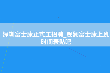 深圳富士康正式工招聘_观澜富士康上班时间表贴吧-第1张图片-成都富士康官方直招