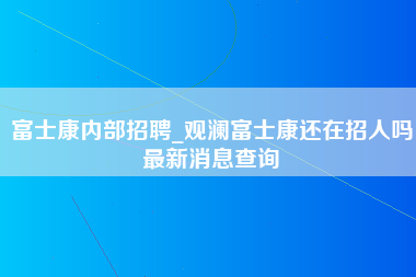 富士康内部招聘_观澜富士康还在招人吗最新消息查询-第1张图片-成都富士康官方直招