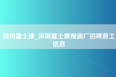 廊坊富士康_深圳富士康观澜厂招聘普工信息-第1张图片-成都富士康官方直招