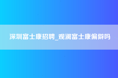 深圳富士康招聘_观澜富士康偏僻吗-第1张图片-成都富士康官方直招