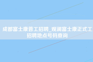 成都富士康普工招聘_观澜富士康正式工招聘地点号码查询-第1张图片-成都富士康官方直招