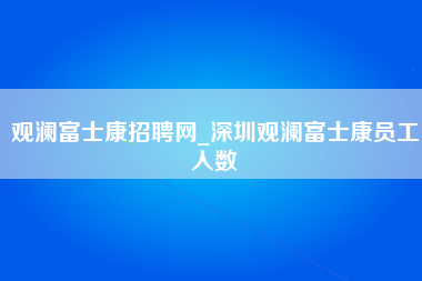 观澜富士康招聘网_深圳观澜富士康员工人数-第1张图片-成都富士康官方直招