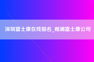 深圳富士康在线报名_观澜富士康公司-第1张图片-成都富士康官方直招