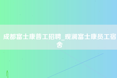 成都富士康普工招聘_观澜富士康员工宿舍-第1张图片-成都富士康官方直招