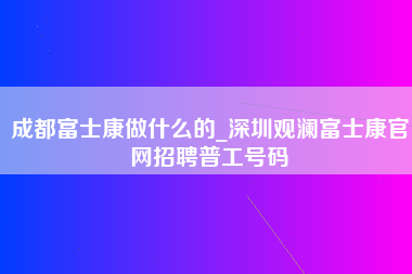 成都富士康做什么的_深圳观澜富士康官网招聘普工号码-第1张图片-成都富士康官方直招