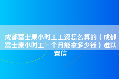 成都富士康小时工工资怎么算的（成都富士康小时工一个月能拿多少钱）难以置信-第1张图片-成都富士康官方直招