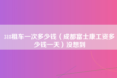 318租车一次多少钱（成都富士康工资多少钱一天）没想到-第1张图片-成都富士康官方直招