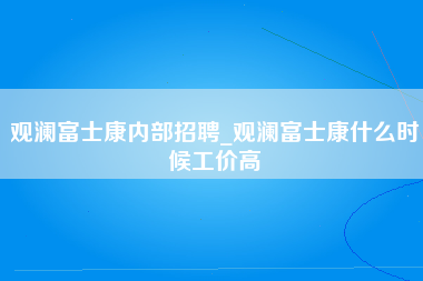 观澜富士康内部招聘_观澜富士康什么时候工价高-第1张图片-成都富士康官方直招