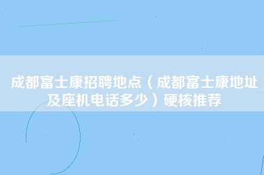 成都富士康招聘地点（成都富士康地址及座机电话多少）硬核推荐-第1张图片-成都富士康官方直招