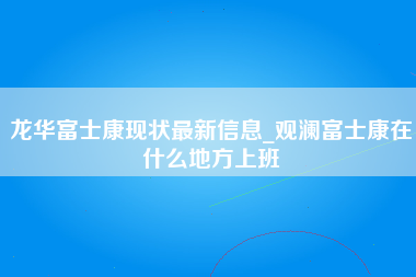 龙华富士康现状最新信息_观澜富士康在什么地方上班-第1张图片-成都富士康官方直招