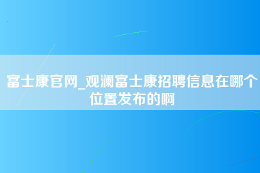 富士康官网_观澜富士康招聘信息在哪个位置发布的啊-第1张图片-成都富士康官方直招