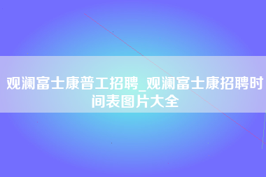 观澜富士康普工招聘_观澜富士康招聘时间表图片大全-第1张图片-成都富士康官方直招