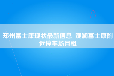 郑州富士康现状最新信息_观澜富士康附近停车场月租-第1张图片-成都富士康官方直招