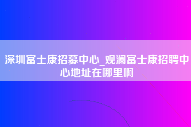 深圳富士康招募中心_观澜富士康招聘中心地址在哪里啊-第1张图片-成都富士康官方直招