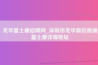 龙华富士康招聘网_深圳市龙华新区观澜富士康详细地址-第1张图片-成都富士康官方直招