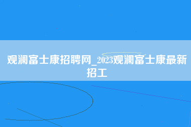 观澜富士康招聘网_2023观澜富士康最新招工-第1张图片-成都富士康官方直招