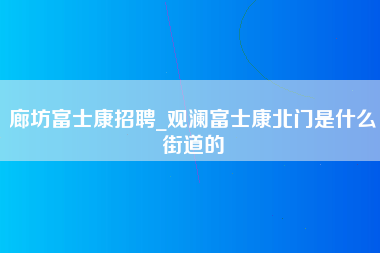 廊坊富士康招聘_观澜富士康北门是什么街道的-第1张图片-成都富士康官方直招