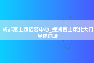 成都富士康招募中心_观澜富士康北大门具体地址-第1张图片-成都富士康官方直招