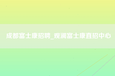 成都富士康招聘_观澜富士康直招中心-第1张图片-成都富士康官方直招