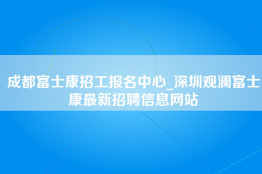 成都富士康招工报名中心_深圳观澜富士康最新招聘信息网站-第1张图片-成都富士康官方直招