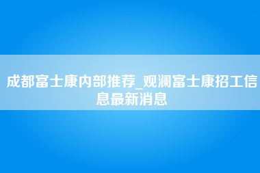 成都富士康内部推荐_观澜富士康招工信息最新消息-第1张图片-成都富士康官方直招