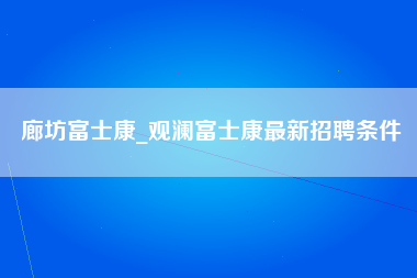 廊坊富士康_观澜富士康最新招聘条件-第1张图片-成都富士康官方直招