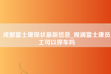 成都富士康现状最新信息_观澜富士康员工可以停车吗-第1张图片-成都富士康官方直招