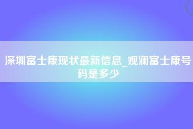 深圳富士康现状最新信息_观澜富士康号码是多少-第1张图片-成都富士康官方直招