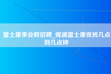 富士康事业群招聘_观澜富士康夜班几点到几点钟-第1张图片-成都富士康官方直招