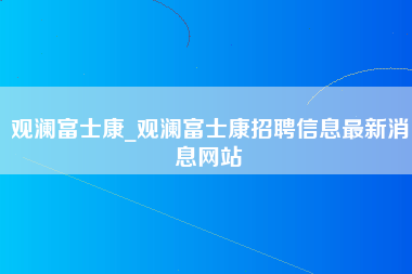 观澜富士康_观澜富士康招聘信息最新消息网站-第1张图片-成都富士康官方直招