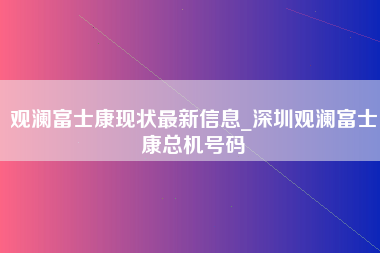 观澜富士康现状最新信息_深圳观澜富士康总机号码-第1张图片-成都富士康官方直招