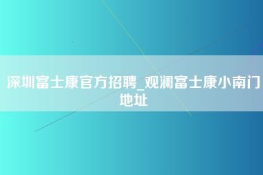 深圳富士康官方招聘_观澜富士康小南门地址-第1张图片-成都富士康官方直招