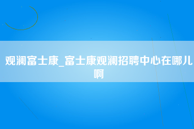 观澜富士康_富士康观澜招聘中心在哪儿啊-第1张图片-成都富士康官方直招